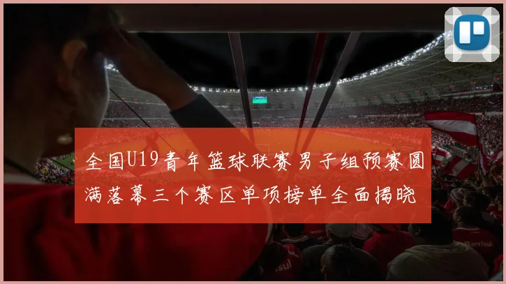 全国U19青年篮球联赛男子组预赛圆满落幕三个赛区单项榜单全面揭晓