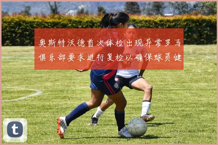 奥斯特沃德首次体检出现异常罗马俱乐部要求进行复检以确保球员健康