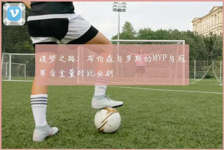追梦之路：布伦森与罗斯的MVP与冠军含金量对比分析